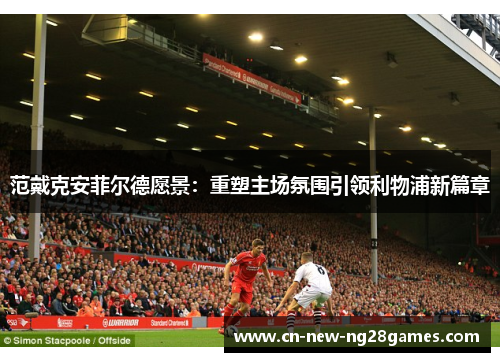 范戴克安菲尔德愿景:重塑主场氛围引领利物浦新篇章 范戴克安菲尔德愿景:重塑主场氛围引领利物浦新篇章