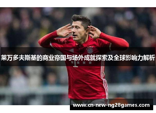 莱万多夫斯基的商业帝国与场外成就探索及全球影响力解析 莱万多夫斯基的商业帝国与场外成就探索及全球影响力解析