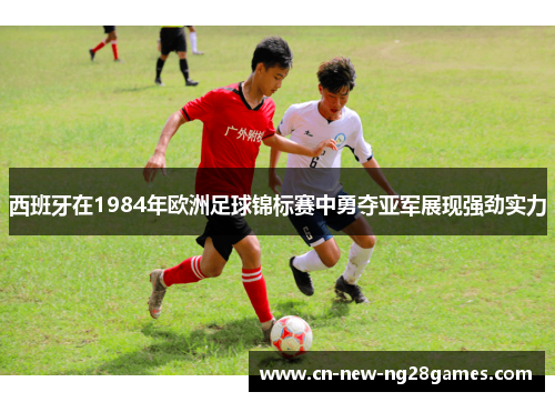 西班牙在1984年欧洲足球锦标赛中勇夺亚军展现强劲实力 西班牙在1984年欧洲足球锦标赛中勇夺亚军展现强劲实力