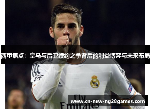 西甲焦点:皇马与后卫续约之争背后的利益博弈与未来布局 西甲焦点:皇马与后卫续约之争背后的利益博弈与未来布局