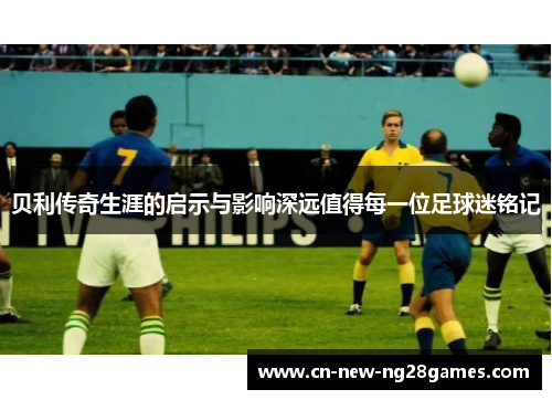 贝利传奇生涯的启示与影响深远值得每一位足球迷铭记 贝利传奇生涯的启示与影响深远值得每一位足球迷铭记