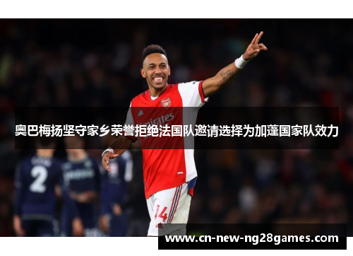 奥巴梅扬坚守家乡荣誉拒绝法国队邀请选择为加蓬国家队效力 奥巴梅扬坚守家乡荣誉拒绝法国队邀请选择为加蓬国家队效力