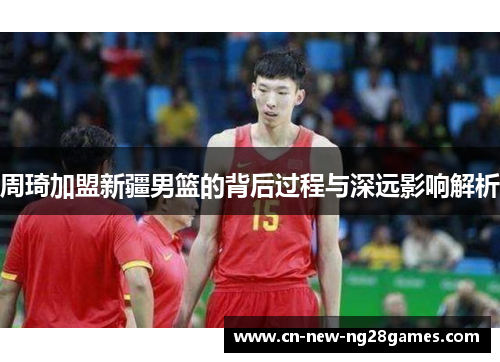 周琦加盟新疆男篮的背后过程与深远影响解析 周琦加盟新疆男篮的背后过程与深远影响解析