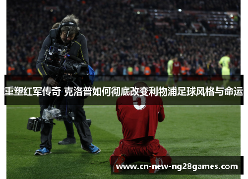 重塑红军传奇 克洛普如何彻底改变利物浦足球风格与命运 重塑红军传奇 克洛普如何彻底改变利物浦足球风格与命运
