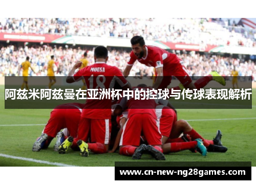 阿兹米阿兹曼在亚洲杯中的控球与传球表现解析 阿兹米阿兹曼在亚洲杯中的控球与传球表现解析