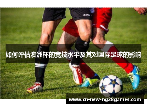 如何评估澳洲杯的竞技水平及其对国际足球的影响 如何评估澳洲杯的竞技水平及其对国际足球的影响
