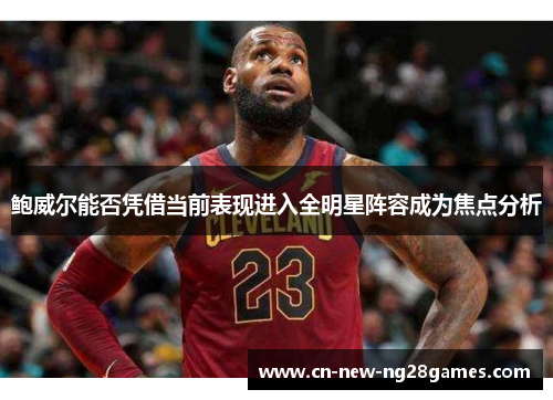 鲍威尔能否凭借当前表现进入全明星阵容成为焦点分析