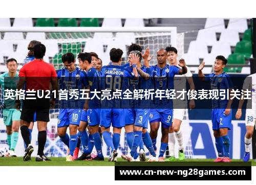 英格兰U21首秀五大亮点全解析年轻才俊表现引关注 英格兰U21首秀五大亮点全解析年轻才俊表现引关注