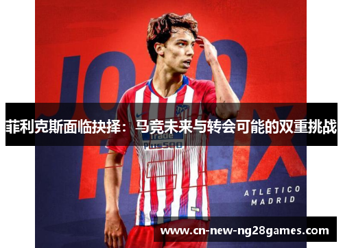 菲利克斯面临抉择：马竞未来与转会可能的双重挑战