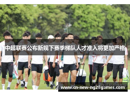 中超联赛公布新规下赛季梯队人才准入将更加严格 中超联赛公布新规下赛季梯队人才准入将更加严格