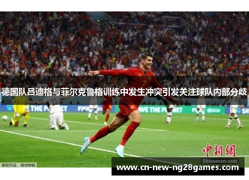 德国队吕迪格与菲尔克鲁格训练中发生冲突引发关注球队内部分歧