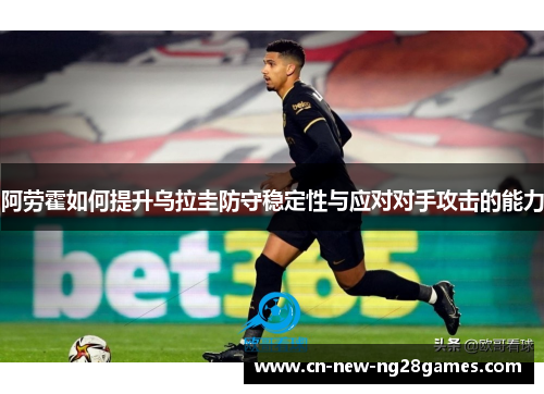 阿劳霍如何提升乌拉圭防守稳定性与应对对手攻击的能力 阿劳霍如何提升乌拉圭防守稳定性与应对对手攻击的能力