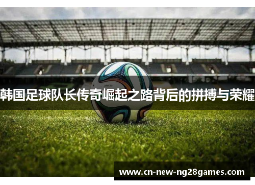 韩国足球队长传奇崛起之路背后的拼搏与荣耀